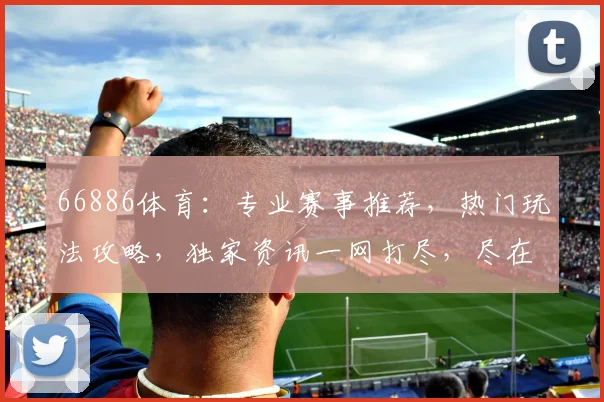 66886体育：专业赛事推荐，热门玩法攻略，独家资讯一网打尽，尽在66886