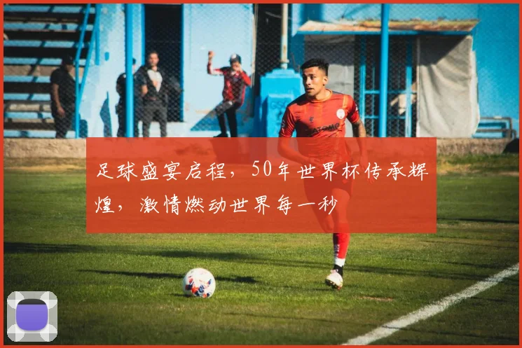 足球盛宴启程，50年世界杯传承辉煌，激情燃动世界每一秒