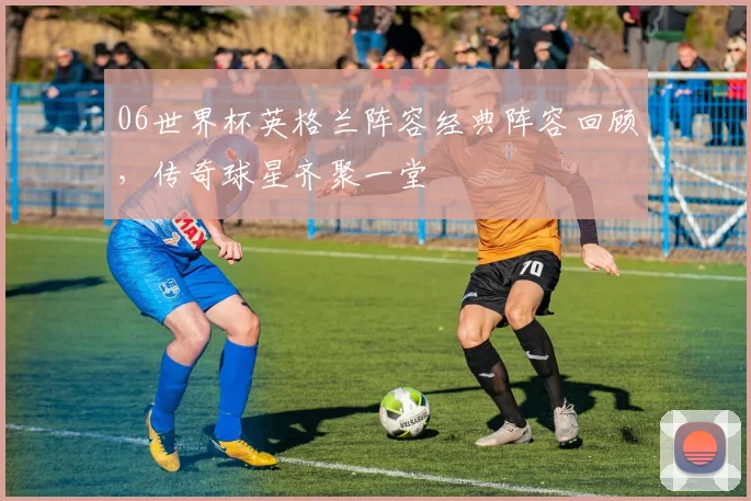 06世界杯英格兰阵容经典阵容回顾，传奇球星齐聚一堂
