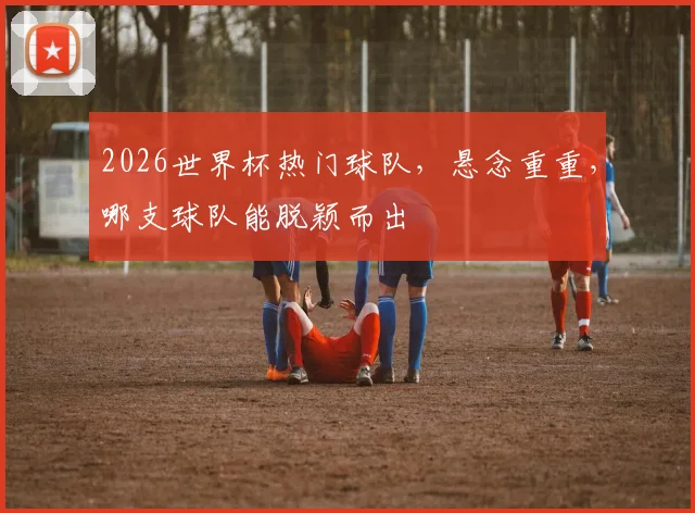2026世界杯热门球队，悬念重重，哪支球队能脱颖而出
