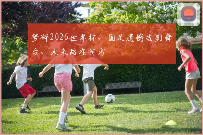 梦碎2026世界杯，国足遗憾告别舞台，未来路在何方