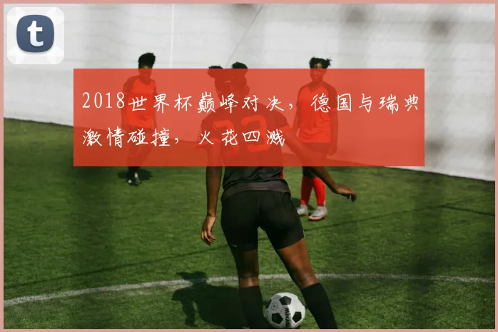 2018世界杯巅峰对决，德国与瑞典激情碰撞，火花四溅