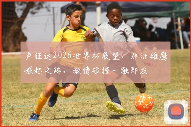 卢旺达2026世界杯展望，非洲雄鹰崛起之路，激情碰撞一触即发