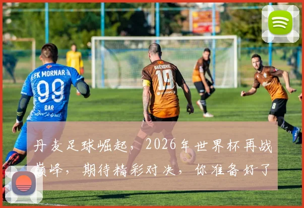 丹麦足球崛起，2026年世界杯再战巅峰，期待精彩对决，你准备好了吗