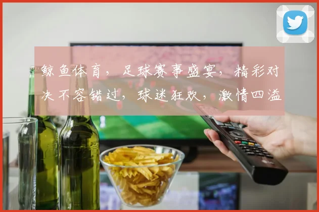 鲸鱼体育，足球赛事盛宴，精彩对决不容错过，球迷狂欢，激情四溢，尽在鲸鱼体育